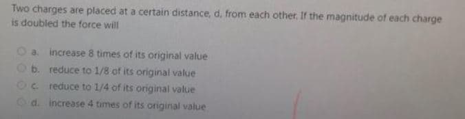 Two charges are placed at a certain distance, d. from each other, If the magnitude of each charge
is doubled the force will
Oa. increase 8 times of its original value
O b. reduce to 1/8 of its original value
2C reduce to 1/4 of its original value
Od. increase 4 times of its original value
