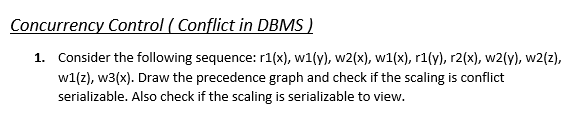 Concurrency Control ( Conflict in DBMS )
1. Consider the following sequence: r1(x), w1(y), w2(x), w1(x), r1(y), r2(x), w2(y)., w2(z),
w1(z), w3(x). Draw the precedence graph and check if the scaling is conflict
serializable. Also check if the scaling is serializable to view.
