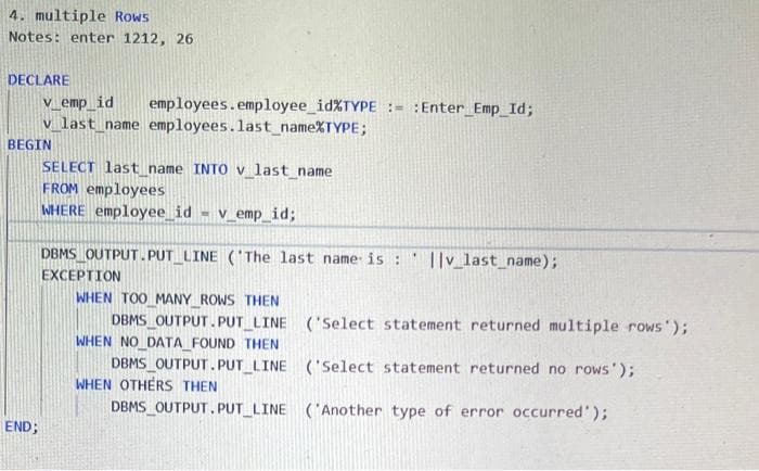 4. multiple Rows
Notes: enter 1212, 26
DECLARE
V_emp_id
v_last_name employees.last name%TYPE;
employees.employee_id%TYPE := :Enter_Emp_Id;
BEGIN
SELECT last name INTO v last name
FROM employees
WHERE employee_id
V_emp_id%;
DBMS OUTPUT. PUT LINE ('The last name is:
||v_last_name);
EXCEPTION
WHEN TOO MANY ROWS THEN
DBMS_OUTPUT. PUT LINE ('Select statement returned multiple rows );
WHEN NO DATA FOUND THEN
DBMS_OUTPUT. PUT_LINE ('Select statement returned no rows');
WHEN OTHERS THEN
DBMS OUTPUT.PUT LINE ('Another type of error occurred');
END;
