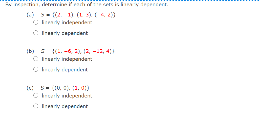 By inspection, determine if each of the sets is linearly dependent.
S= {(2, –1), (1, 3), (-4, 2)}
linearly independent
O linearly dependent
(b)
S = {(1, –6, 2), (2, –12, 4)}
O linearly independent
O linearly dependent
S = {(0, 0), (1, 0)}
linearly independent
O linearly dependent
