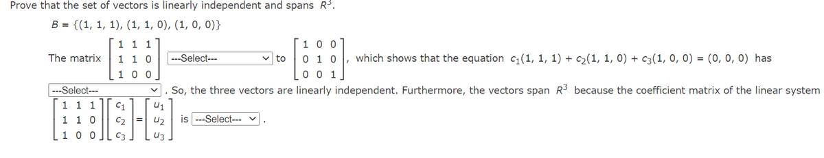 Prove that the set of vectors is linearly independent and spans R.
В 3 {(1, 1, 1), (1, 1, 0), (1, 0, 0)}
1 1 1
1 0 0
The matrix
which shows that the equation c1(1, 1, 1) + c2(1, 1, 0) + c3(1, 0, 0) = (0, 0, 0) has
1 1 0
1 0 0
---Select---
v to
0 1 0
0 0 1
---Select---
So, the three vectors are linearly independent. Furthermore, the vectors span R3 because the coefficient matrix of the linear system
1 1 1
C1
U1
1 1 0
U2
is
-Select--- v
[1 0 0
C3
U3
