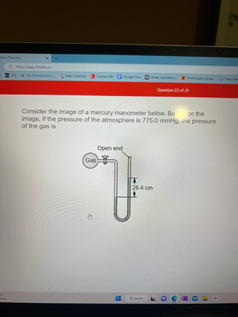 Aktiv Chemistry
"F
-oudy
https://app.101edu.co
D2L
+
Ch. 1 Introduction -... Aktiv Chemistry
Connect-Bio Google Docs CG Grade Calculator ... R Point Grade Calcula...
Gas
on the
Consider the image of a mercury manometer below. Bas
image, if the pressure of the atmosphere is 775.0 mmHg, the pressure
of the gas is
Open end
‒‒
26.4 cm
Question 23 of 25
Q Search
fYS
Class Sear