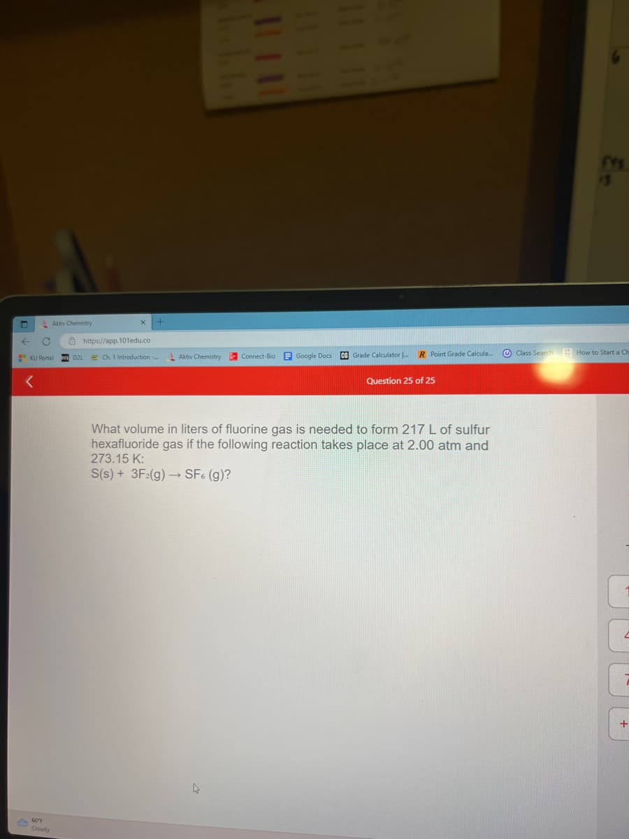 T
← C
Aktiv Chemistry
60°F
Cloudy
KU Portal DRL D2L
X
https://app.101edu.co
+
E Ch. 1 Introduction...
Aktiv Chemistry
Connect-Bio
111 11
Google Docs
CG Grade Calculator ...
R Point Grade Calcula...
Question 25 of 25
What volume in liters of fluorine gas is needed to form 217 L of sulfur
hexafluoride gas if the following reaction takes place at 2.00 atm and
273.15 K:
S(s) + 3F2(g) → SF6 (g)?
CYS
Class Search How to Start a Ch
+