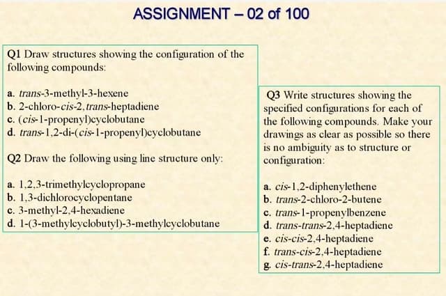 ASSIGNMENT – 02 of 100
QI Draw structures showing the configuration of the
following compounds:
a. trans-3-methyl-3-hexene
b. 2-chloro-cis-2,trans-heptadiene
c. (cis-1-propenyl)eyclobutane
d. trans-1,2-di-(cis-1-propenyl)cyclobutane
Q3 Write structures showing the
specified configurations for each of
the following compounds. Make your
drawings as clear as possible so there
is no ambiguity as to structure or
configuration:
Q2 Draw the following using line structure only:
a. 1.2,3-trimethylcyclopropane
b. 1,3-dichlorocyclopentane
c. 3-methyl-2,4-hexadiene
d. 1-(3-methyleyclobutyl)-3-methylcyclobutane
a. cis-1,2-diphenylethene
b. trans-2-chloro-2-butene
c. trans-1-propenylbenzene
d. trans-trans-2,4-heptadiene
e. cis-cis-2,4-heptadiene
f. trans-cis-2,4-heptadiene
g. cis-trans-2,4-heptadiene
