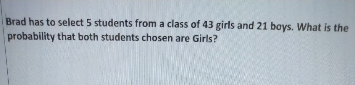 Brad has to select 5 students from a class of 43 girls and 21 boys. What is the
probability that both students chosen are Girls?