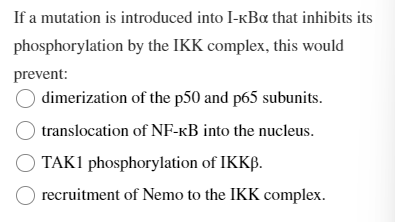 If a mutation is introduced into I-KBα that inhibits its
phosphorylation by the IKK complex, this would
prevent:
dimerization
of the p50 and p65 subunits.
translocation of NF-kB into the nucleus.
OTAK1 phosphorylation of IKKB.
recruitment of Nemo to the IKK complex.