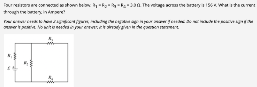 Four resistors are connected as shown below. R₁ = R₂ = R3 = R4 = 3.0 02. The voltage across the battery is 156 V. What is the current
through the battery, in Ampere?
Your answer needs to have 2 significant figures, including the negative sign in your answer if needed. Do not include the positive sign if the
answer is positive. No unit is needed in your answer, it is already given in the question statement.
R₂
R₁
ww
Hi
R₂
R₂