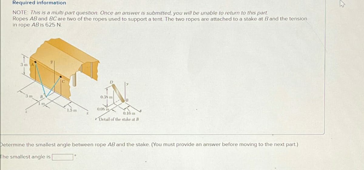 Required information
NOTE: This is a multi-part question. Once an answer is submitted, you will be unable to return to this part
Ropes AB and BC are two of the ropes used to support a tent. The two ropes are attached to a stake at B and the tension
in rope AB is 625 N.
3m A
3 m
1.5m
0.38 m
0.08 in
0.16 m
z Detail of the stake at B
Determine the smallest angle between rope AB and the stake. (You must provide an answer before moving to the next part.)
The smallest angle is