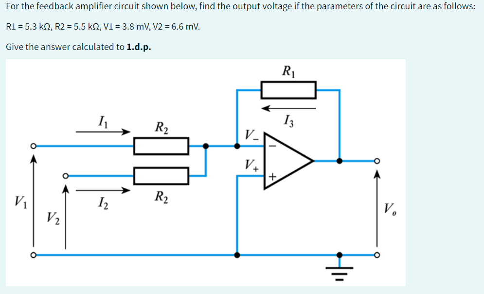 For the feedback amplifier circuit shown below, find the output voltage if the parameters of the circuit are as follows:
R1 = 5.3 kn, R2 = 5.5 kn, V1 = 3.8 mV, V2 = 6.6 mV.
Give the answer calculated to 1.d.p.
V₁
V₂
I₁
1₂
R₂
R₂
V_
V+
+
R₁
13
Vo
