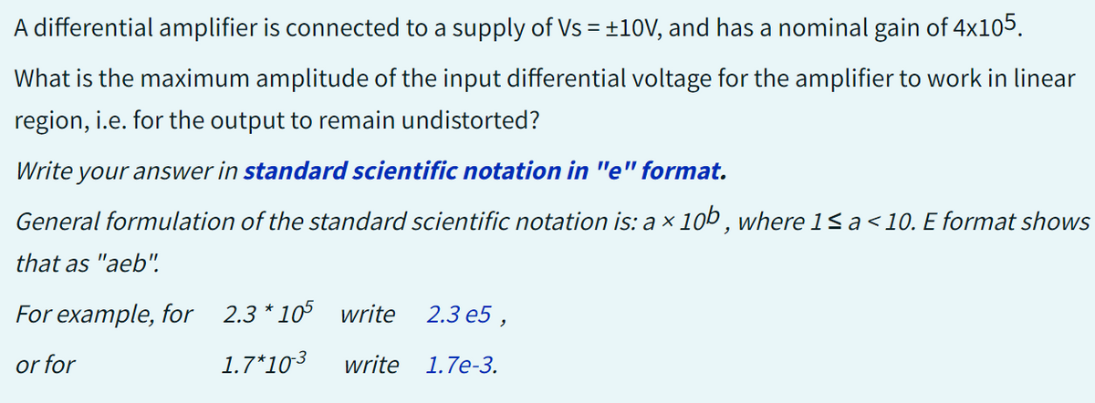 A differential amplifier is connected to a supply of Vs = ±10V, and has a nominal gain of 4x105.
What is the maximum amplitude of the input differential voltage for the amplifier to work in linear
region, i.e. for the output to remain undistorted?
Write your answer in standard scientific notation in "e" format.
General formulation of the standard scientific notation is: a × 10b, where 1 ≤ a < 10. E format shows
that as "aeb".
2.3 e5,
write 1.7e-3.
For example, for 2.3 * 105 write
or for
1.7*10-3