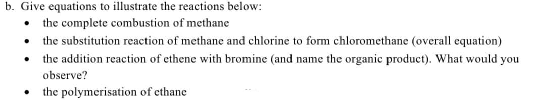 b. Give equations to illustrate the reactions below:
the complete combustion of methane
the substitution reaction of methane and chlorine to form chloromethane (overall equation)
the addition reaction of ethene with bromine (and name the organic product). What would
you
observe?
the polymerisation of ethane
