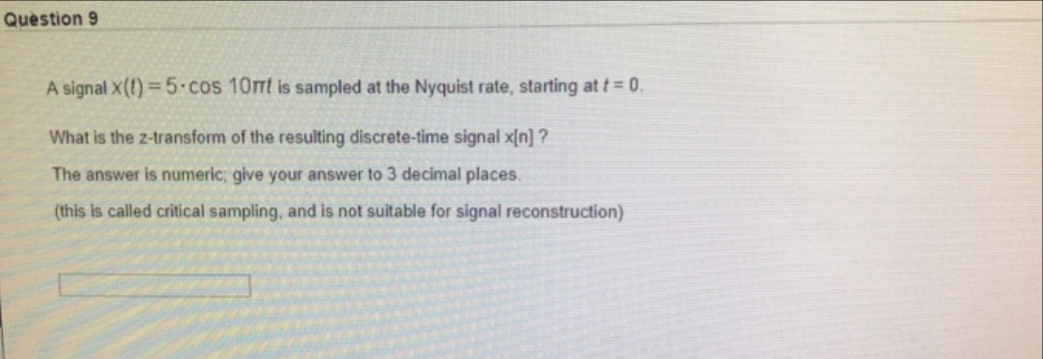 Question 9
A signal X(t) = 5-cos 10mt is sampled at the Nyquist rate, starting at t= 0.
What is the z-transform of the resulting discrete-time signal x[n] ?
The answer is numeric; give your answer to 3 decimal places.
(this is called critical sampling, and is not suitable for signal reconstruction)

