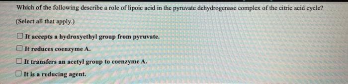 Which of the following describe a role of lipoic acid in the pyruvate dehydrogenase complex of the citric acid cycle?
(Select all that apply.)
It accepts a hydroxyethyl group from pyruvate.
O It reduces coenzyme A.
O It transfers an acetyl group to coenzyme A.
It is a reducing agent.
