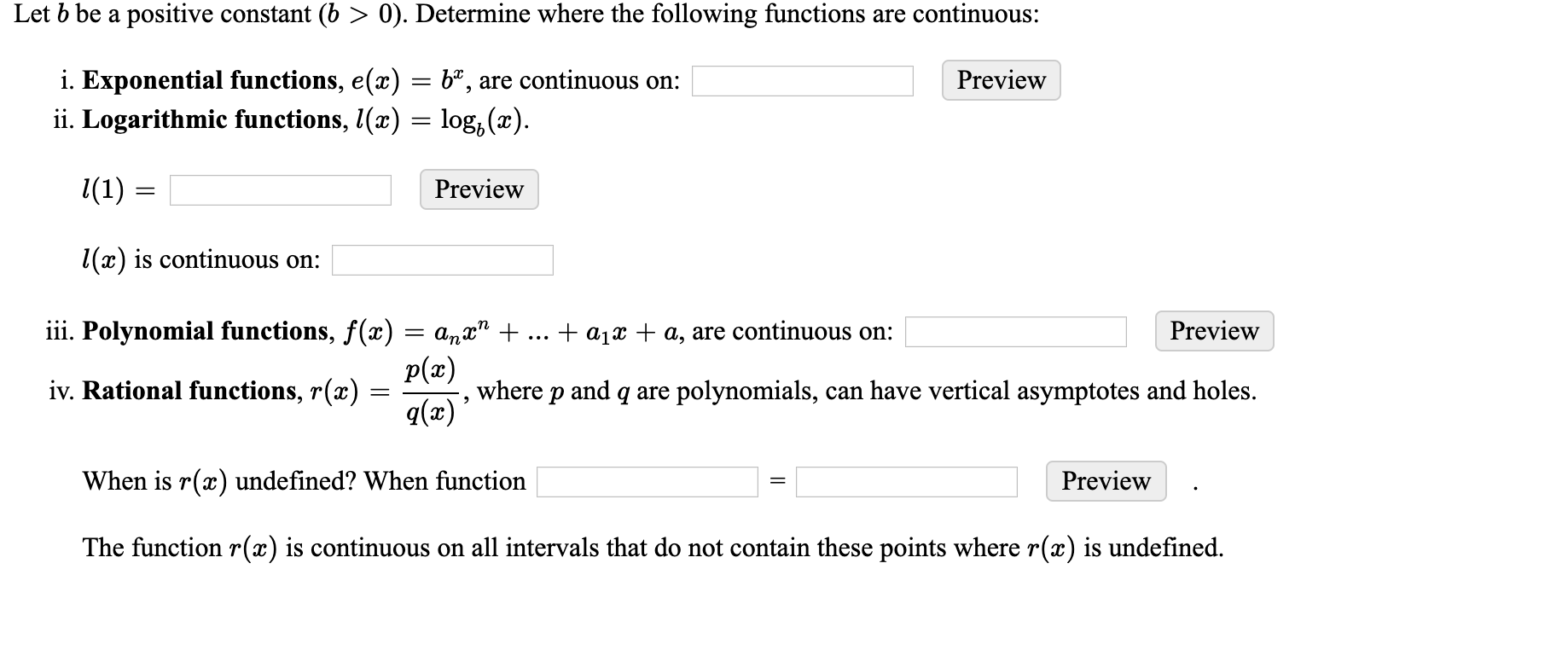 Let b be a positive constant (b > 0). Determine where the following functions are continuous:
i. Exponential functions, e(x) = bª, are continuous on:
ii. Logarithmic functions, (x) = log, (x).
Preview
l(1) :
Preview
1(x) is continuous on:
iii. Polynomial functions, f(x) = a„x" +
Preview
+ a1x + a, are continuous on:
p(x)
iv. Rational functions, r(x) =
q(x)
where p and q are polynomials, can have vertical asymptotes and holes.
When is r(x) undefined? When function
Preview
The function r(x) is continuous on all intervals that do not contain these points where r(x) is undefined.
