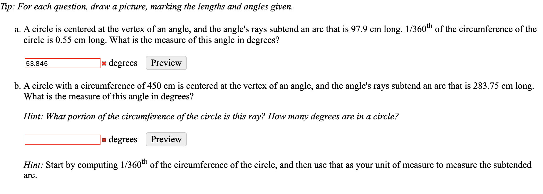 Tip: For each question, draw a picture, marking the lengths and angles given.
a. A circle is centered at the vertex of an angle, and the angle's rays subtend an arc that is 97.9 cm long. 1/360h of the circumference of the
circle is 0.55 cm long. What is the measure of this angle in degrees?
|* degrees
Preview
53.845
b. A circle with a circumference of 450 cm is centered at the vertex of an angle, and the angle's rays subtend an arc that is 283.75 cm long.
What is the measure of this angle in degrees?
Hint: What portion of the circumference of the circle is this ray? How many degrees are in a circle?
|* degrees
Preview
Hint: Start by computing 1/360th of the circumference of the circle, and then use that as your unit of measure to measure the subtended
arc.

