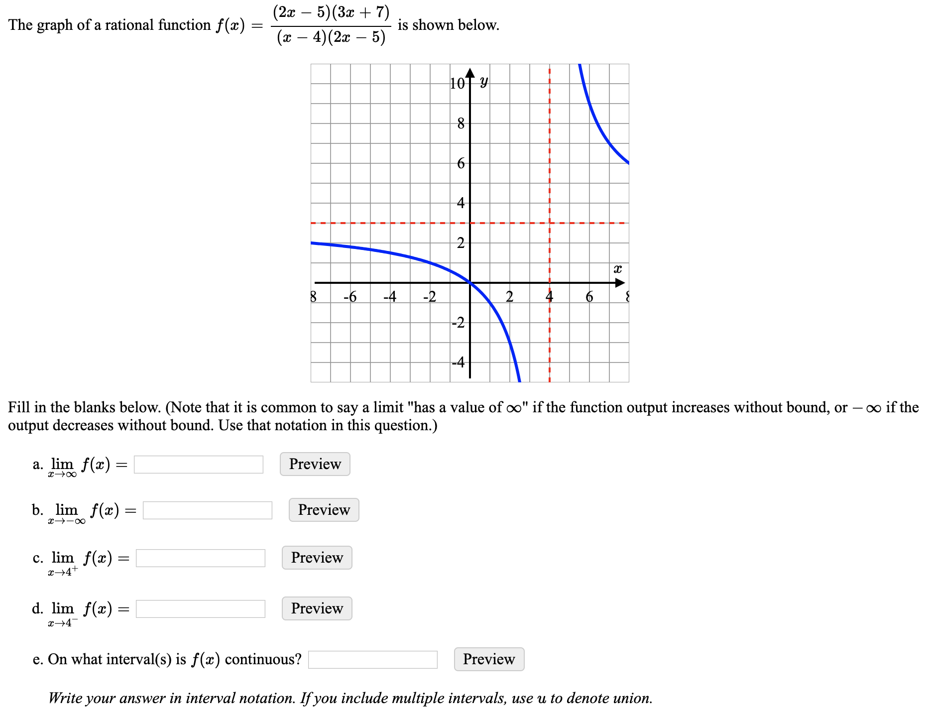 (2а — 5) (За + 7)
The graph of a rational function f(x) :
is shown below.
(x – 4)(2x – 5)
10T Y
4
8
-6
-4
-2
-2
-4
Fill in the blanks below. (Note that it is common to say a limit "has a value of o" if the function output increases without bound, or – o if the
output decreases without bound. Use that notation in this question.)
a. lim f(x) =
Preview
b. lim f(x)
Preview
х--о
c. lim f(x) =
x→4+
Preview
d. lim f(x) =
Preview
х—4
e. On what interval(s) is f(x) continuous?
Preview
Write your answer in interval notation. If you include multiple intervals, use u to denote union.
6.
