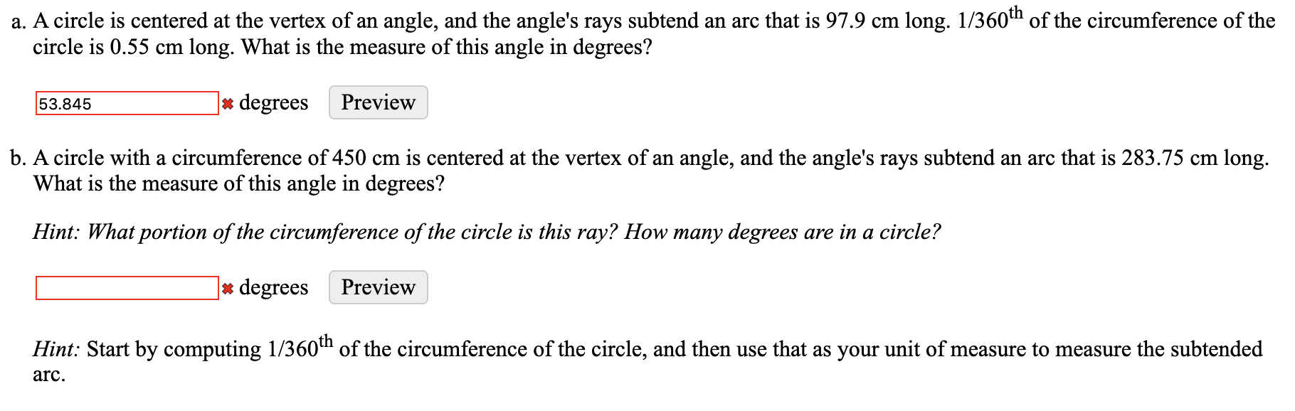 a. A circle is centered at the vertex of an angle, and the angle's rays subtend an arc that is 97.9 cm long. 1/360th of the circumference of the
circle is 0.55 cm long. What is the measure of this angle in degrees?
]* degrees
53.845
Preview
b. A circle with a circumference of 450 cm is centered at the vertex of an angle, and the angle's rays subtend an arc that is 283.75 cm long.
What is the measure of this angle in degrees?
Hint: What portion of the circumference of the circle is this ray? How many degrees are in a circle?
* degrees
Preview
Hint: Start by computing 1/360" of the circumference of the circle, and then use that as your unit of measure to measure the subtended
arc.

