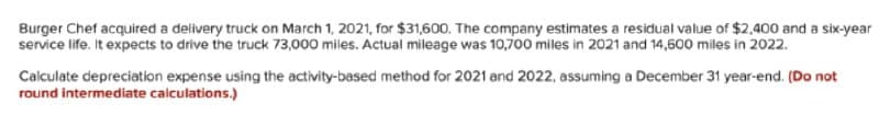Burger Chef acquired a delivery truck on March 1, 2021, for $31,600. The company estimates a residual value of $2,400 and a six-year
service life. It expects to drive the truck 73,000 miles. Actual mileage was 10,700 miles in 2021 and 14,600 miles in 2022.
Caiculate depreciation expense using the activity-based method for 2021 and 2022, assuming a December 31 year-end. (Do not
round intermediate calculations.)
