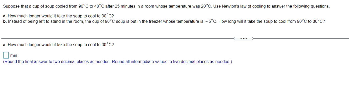Suppose that a cup of soup cooled from 90°C to 40°C after 25 minutes in a room whose temperature was 20°C. Use Newton's law of cooling to answer the following questions.
a. How much longer would it take the soup to cool to 30°C?
b. Instead of being left to stand in the room, the cup of 90°C soup is put in the freezer whose temperature is - 5°C. How long will it take the soup to cool from 90°C to 30°C?
a. How much longer would it take the soup to cool to 30°C?
|min
(Round the final answer to two decimal places as needed. Round all intermediate values to five decimal places as needed.)
