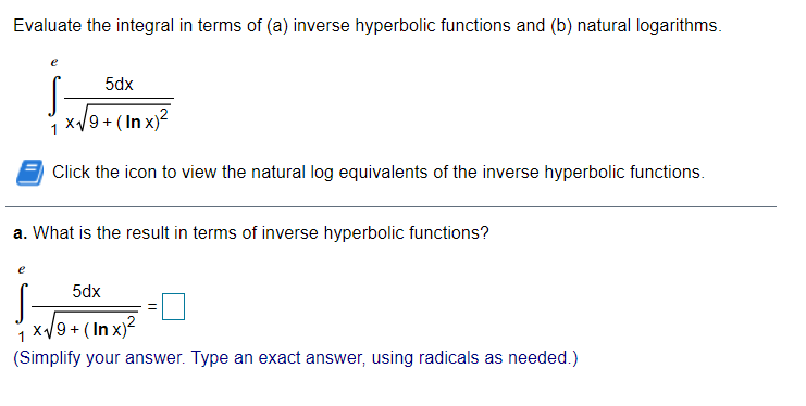 Evaluate the integral in terms of (a) inverse hyperbolic functions and (b) natural logarithms.
5dx
i x/9 + (In x)?
1
Click the icon to view the natural log equivalents of the inverse hyperbolic functions.
a. What is the result in terms of inverse hyperbolic functions?
e
5dx
x/9 + ( In x)?
(Simplify your answer. Type an exact answer, using radicals as needed.)
