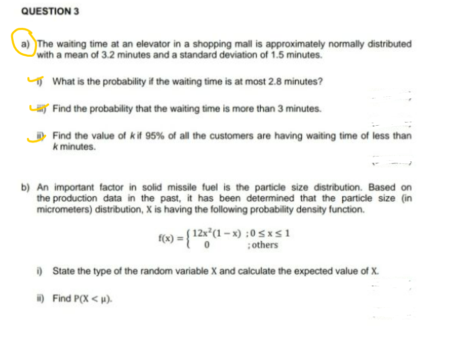 QUESTION 3
a) The waiting time at an elevator in a shopping mall is approximately normally distributed
with a mean of 3.2 minutes and a standard deviation of 1.5 minutes.
5 What is the probability if the waiting time is at most 2.8 minutes?
L Find the probability that the waiting time is more than 3 minutes.
Find the value of k if 95% of all the customers are having waiting time of less than
k minutes.
b) An important factor in solid missile fuel is the particle size distribution. Based on
the production data in the past, it has been determined that the particle size (in
micrometers) distribution, X is having the following probability density function.
f(x) = { 12x*(1 – x) :0 sxs1
; others
i) State the type of the random variable X and calculate the expected value of X.
i) Find P(X < µ).
