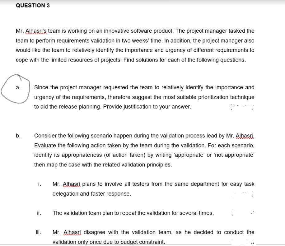 QUESTION 3
Mr. Albasri's team is working on an innovative software product. The project manager tasked the
team to perform requirements validation in two weeks' time. In addition, the project manager also
would like the team to relatively identify the importance and urgency of different requirements to
cope with the limited resources of projects. Find solutions for each of the following questions.
а.
Since the project manager requested the team to relatively identify the importance and
urgency of the requirements, therefore suggest the most suitable prioritization technique
to aid the release planning. Provide justification to your answer.
b.
Consider the following scenario happen during the validation process lead by Mr. Alhasti.
Evaluate the following action taken by the team during the validation. For each scenario,
identify its appropriateness (of action taken) by writing 'appropriate' or 'not appropriate'
then map the case with the related validation principles.
i.
Mr. Alhasri plans to involve all testers from the same department for easy task
delegation and faster response.
ii.
The validation team plan to repeat the validation for several times.
ii.
Mr. Alhasri disagree with the validation team, as he decided to conduct the
validation only once due to budget constraint.
