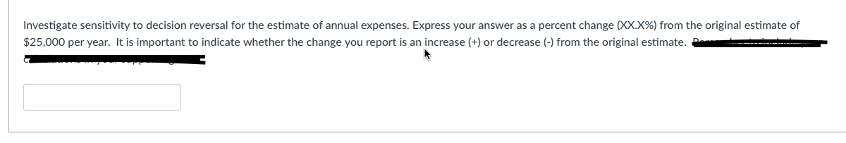 Investigate sensitivity to decision reversal for the estimate of annual expenses. Express your answer as a percent change (XX.X%) from the original estimate of
$25,000 per year. It is important to indicate whether the change you report is an increase (+) or decrease (-) from the original estimate. P
