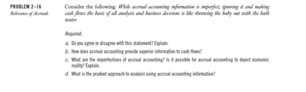 PROBLEM 2-16
Consider the following: While accrual accounting information is imperfect, ignoring it and making
cash flows the basis of all analysis and business decisions is like throwing the baby out with the bath
water.
Relevance of Accruals
Required:
a. Do you agree or disagree with this statement? Explain.
b. How does accrual accounting provide superior information to cash flows?
c. What are the imperfections of accrual accounting? Is it possible for accrual accounting to depict economic
reality? Explain.
d. What is the prudent approach to analysis using accrual accounting information?

