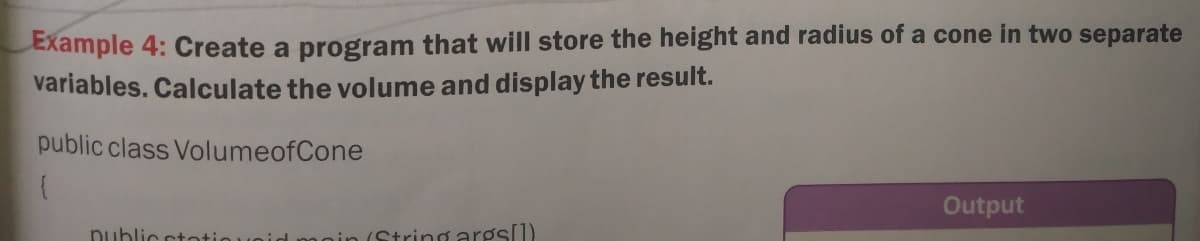 Example 4: Create a program that will store the height and radius of a cone in two separate
variables. Calculate the volume and display the result.
public class VolumeofCone
Output
public ctotio
(String args[1)
