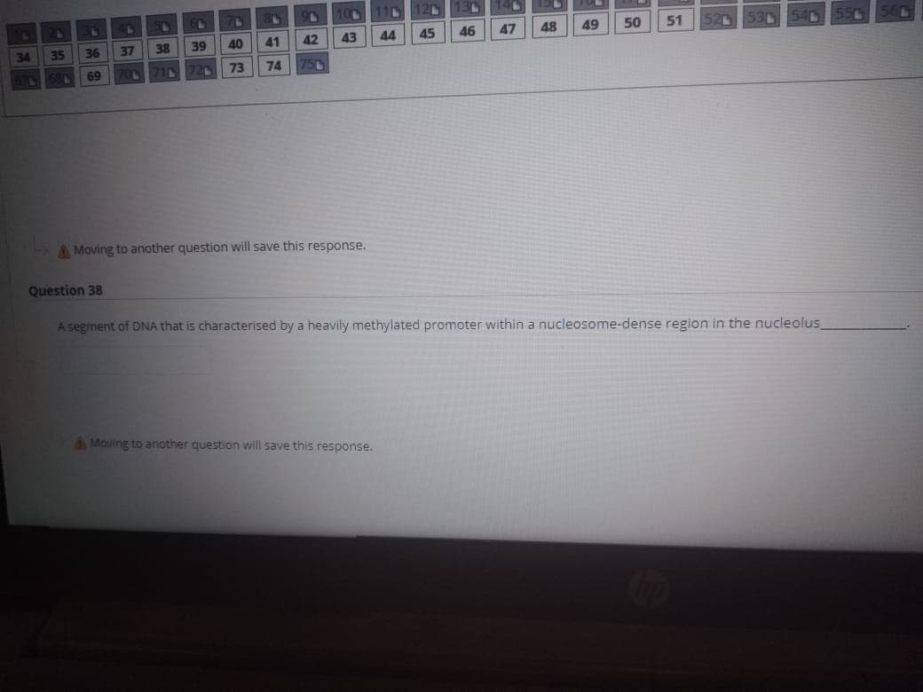 100
11
120
44
45
46
47
48
49
50
51
520
53
34
35
36
37
38
39
40
41
42
43
69
710
73
74
750
A Moving to another question will save this response.
Question 38
A segment of DNA that is characterised by a heavily methylated promoter within a nucleosome-dense region in the nucleolus
Moving to another question will save this response.
