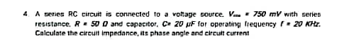 4. A series RC circuit is connected to a voltage source. V = 750 mV with series
resistance, R = 500 and capacitor, C= 20 µF for operating frequency f= 20 KHz.
Calculate the circuit impedance, its phase angle and circult current