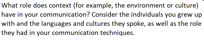 What role does context (for example, the environment or culture)
have in your communication? Consider the individuals you grew up
with and the languages and cultures they spoke, as well as the role
they had in your communication techniques.
