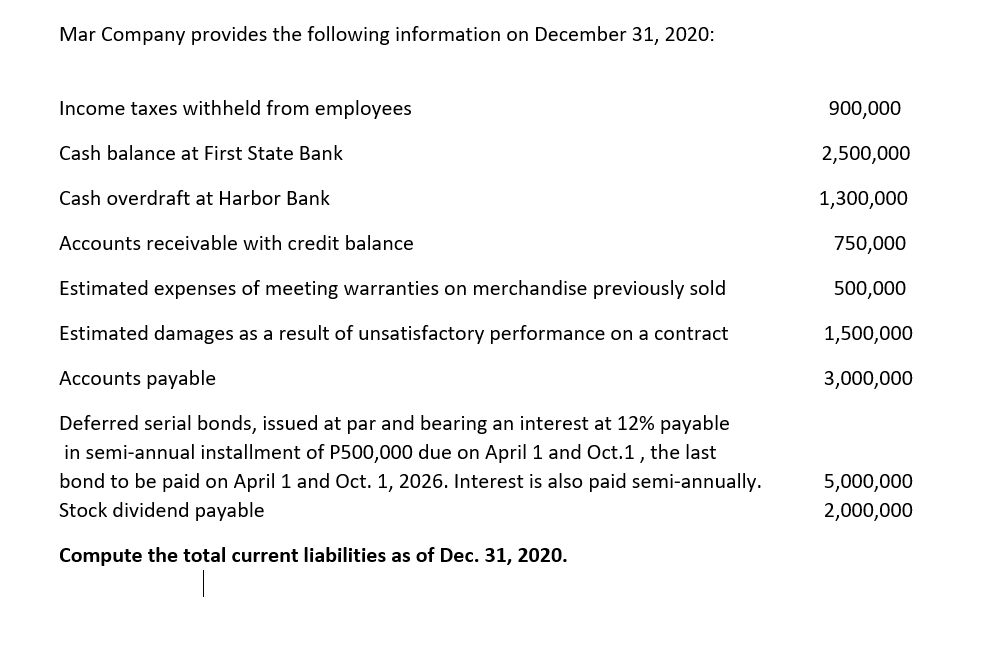 Mar Company provides the following information on December 31, 2020:
Income taxes withheld from employees
Cash balance at First State Bank
Cash overdraft at Harbor Bank
Accounts receivable with credit balance
Estimated expenses of meeting warranties on merchandise previously sold
Estimated damages as a result of unsatisfactory performance on a contract
Accounts payable
Deferred serial bonds, issued at par and bearing an interest at 12% payable
in semi-annual installment of P500,000 due on April 1 and Oct.1, the last
bond to be paid on April 1 and Oct. 1, 2026. Interest is also paid semi-annually.
Stock dividend payable
Compute the total current liabilities as of Dec. 31, 2020.
900,000
2,500,000
1,300,000
750,000
500,000
1,500,000
3,000,000
5,000,000
2,000,000