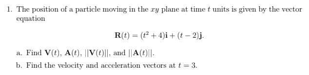 1. The position of a particle moving in the ay plane at time t units is given by the vector
equation
R(t) = (t² + 4)i + (t - 2).j.
a. Find V(t), A(t), V(t)||, and ||A(t)||.
b. Find the velocity and acceleration vectors at t = 3.