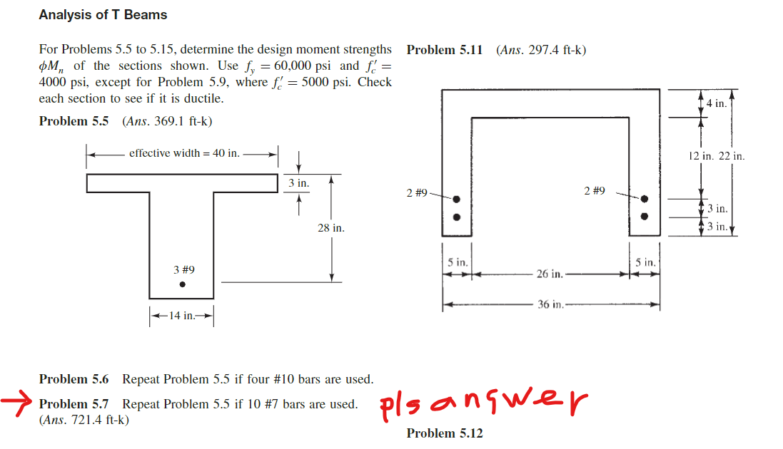 Analysis of T Beams
For Problems 5.5 to 5.15, determine the design moment strengths Problem 5.11 (Ans. 297.4 ft-k)
M of the sections shown. Use fy = 60,000 psi and f =
4000 psi, except for Problem 5.9, where f = 5000 psi. Check
each section to see if it is ductile.
Problem 5.5 (Ans. 369.1 ft-k)
effective width = 40 in.
3 #9
●
←14 in.→
3 in.
28 in.
Problem 5.6 Repeat Problem 5.5 if four #10 bars are used.
Problem 5.7 Repeat Problem 5.5 if 10 # 7 bars are used.
(Ans. 721.4 ft-k)
2 #9
5 in.
26 in.
Problem 5.12
36 in.
2 #9
pls answer
5 in.
4 in.
12 in. 22 in.
3 in.
3 in.