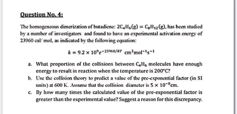 Question No., 4:
The homogeneous dimerization of butadiene: 2C,Hs(g) = C8H12(g), has been studied
by a number of investigators and found to have an experimental activation energy of
23960 cal/ mol, as indicated by the following equation:
k = 9.2 x 10°e-23960/RT cm³mol-'s-1
a. What proportion of the collisions between C4H6 molecules have enough
energy to result in reaction when the temperature is 200°C?
b. Use the collision theory to predict a value of the pre-exponential factor (in SI
units) at 600 K. Assume that the collision diameter is 5 x 10-°cm.
c. By how many times the calculated value of the pre-exponential factor is
greater than the experimental value? Suggest a reason for this discrepancy.
