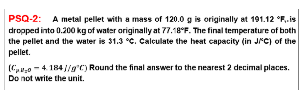 PSQ-2: A metal pellet with a mass of 120.0 g is originally at 191.12 °F,.is
dropped into 0.200 kg of water originally at 77.18°F. The final temperature of both
the pellet and the water is 31.3 °c. Calculate the heat capacity (in J°C) of the
pellet.
|(Cp.H,0 = 4. 184 J/g°C) Round the final answer to the nearest 2 decimal places.
Do not write the unit.
