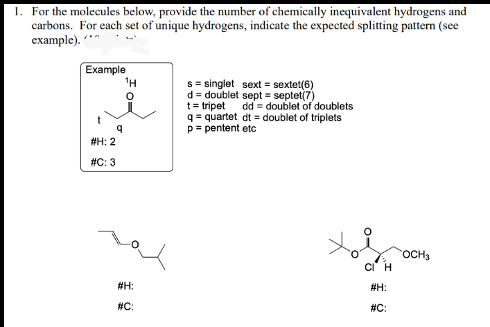 1. For the molecules below, provide the number of chemically inequivalent hydrogens and
carbons. For each set of unique hydrogens, indicate the expected splitting pattern (see
example). *^
Example
#H: 2
#C: 3
¹H
#H:
#C:
s singlet sext = sextet(6)
d = doublet sept = septet(7)
t = tripet
dd = doublet of doublets
q = quartet dt = doublet of triplets
p = pentent etc
CI H
#H:
#C:
OCH 3