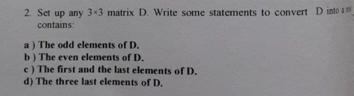 2. Set up any 3x3 matrix D. Write some statements to convert D into a m
contains:
a) The odd elements of D.
b) The even elements of D.
c) The first and the last elements of D.
d) The three last elements of D.