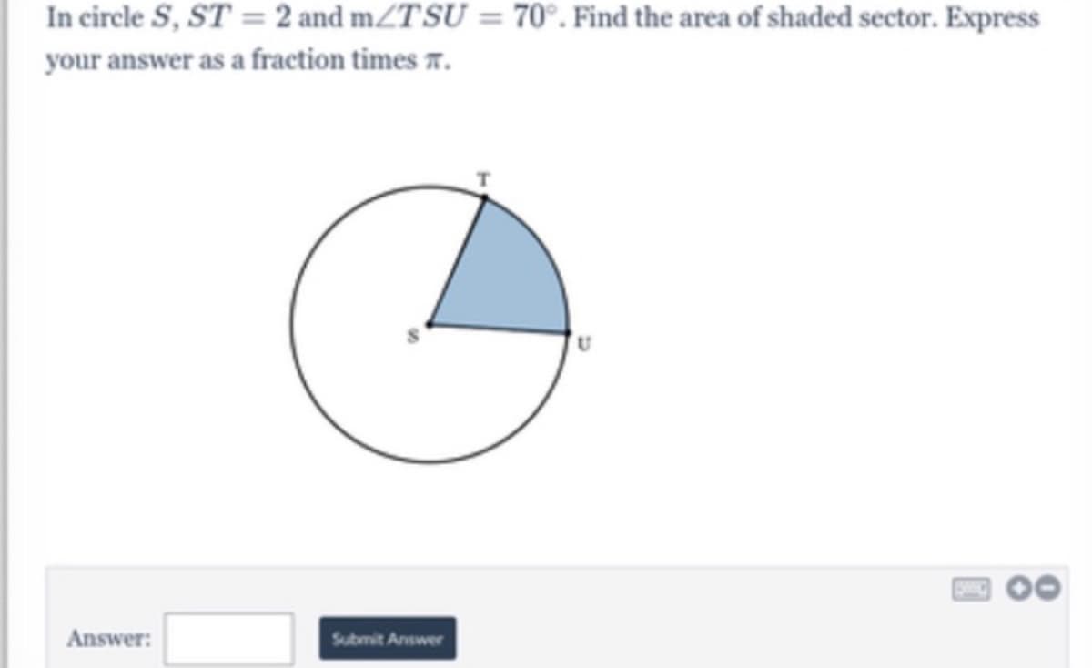 In circle S, ST = 2 and mZTSU = 70°. Find the area of shaded sector. Express
your answer as a fraction times r.
Answer:
Submit Answer
