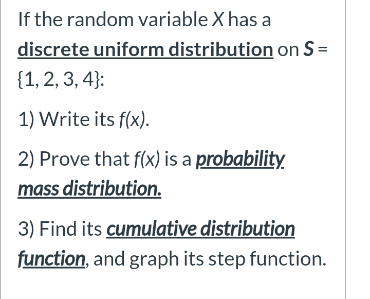 If the random variable X has a
discrete uniform distribution on S =
{1, 2, 3, 4}:
1) Write its f(x).
2) Prove that f(x) is a probability.
mass distribution.
3) Find its cumulative distribution
function, and graph its step function.
