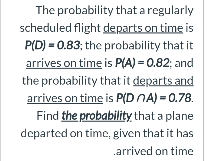 The probability that a regularly
scheduled flight departs on time is
P(D) = 0.83; the probability that it
arrives on time is P(A) = 0.82; and
the probability that it departs and
arrives on time is P(D NA) = 0.78.
Find the probability that a plane
departed on time, given that it has
.arrived on time
