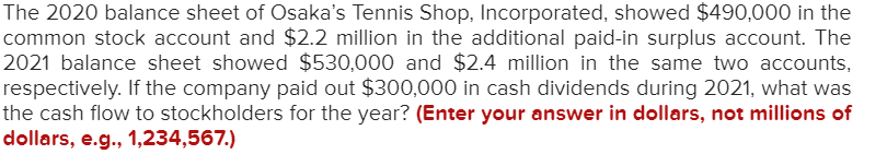 The 2020 balance sheet of Osaka's Tennis Shop, Incorporated, showed $490,000 in the
common stock account and $2.2 million in the additional paid-in surplus account. The
2021 balance sheet showed $530,000 and $2.4 million in the same two accounts,
respectively. If the company paid out $300,000 in cash dividends during 2021, what was
the cash flow to stockholders for the year? (Enter your answer in dollars, not millions of
dollars, e.g., 1,234,567.)