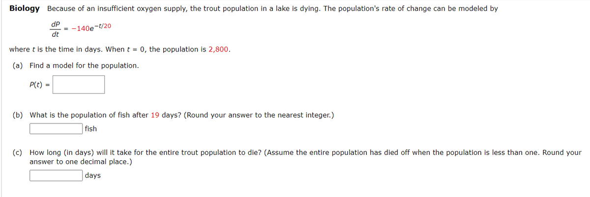 Biology Because of an insufficient oxygen supply, the trout population in a lake is dying. The population's rate of change can be modeled by
dP
= -140e-t/20
dt
where t is the time in days. When t = 0, the population is 2,800.
(a) Find a model for the population.
P(t) =
(b) What is the population of fish after 19 days? (Round your answer to the nearest integer.)
fish
(c) How long (in days) will it take for the entire trout population to die? (Assume the entire population has died off when the population is less than one. Round your
answer to one decimal place.)
days
