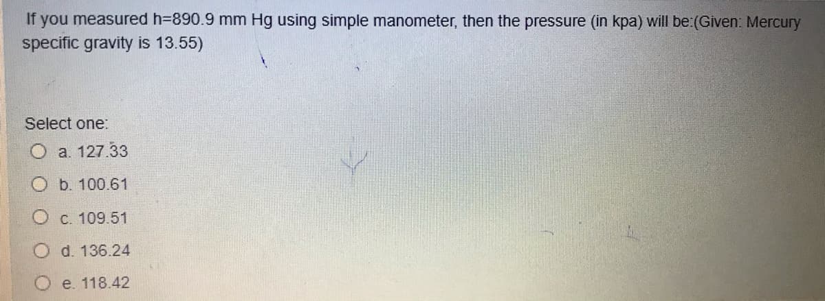 If you measured h=890.9 mm Hg using simple manometer, then the pressure (in kpa) will be:(Given: Mercury
specific gravity is 13.55)
Select one:
a. 127.33
b. 100.61
O c. 109.51
O d. 136.24
e. 118.42
