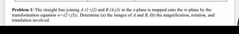 Problem 1/ The straight line joining A (1+j2) and B (4-j3) in the z-plane is mapped onto the w-plane by the
transformation equation w-(2+j5)z. Determine (a) the images of A and B, (b) the magnification, rotation, and
translation involved.
