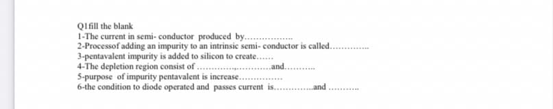 QIfill the blank
1-The current in semi- conductor produced by...
2-Processof adding an impurity to an intrinsic semi- conductor is called..
3-pentavalent impurity is added to silicon to create...
4-The depletion region consist of .
5-purpose of impurity pentavalent is increase.
6-the condition to diode operated and passes current is.
..and. .
„and
