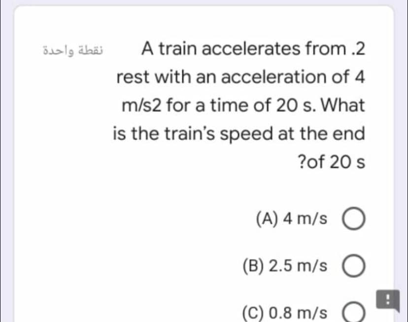 نقطة واحدة
A train accelerates from .2
rest with an acceleration of 4
m/s2 for a time of 20 s. What
is the train's speed at the end
?of 20 s
(A) 4 m/s
(B) 2.5 m/s
(C) 0.8 m/s
