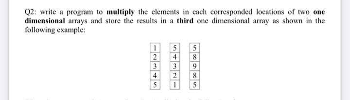Q2: write a program to multiply the elements in each corresponded locations of two one
dimensional arrays and store the results in a third one dimensional array as shown in the
following example:
5
4
3
8
1
2345
