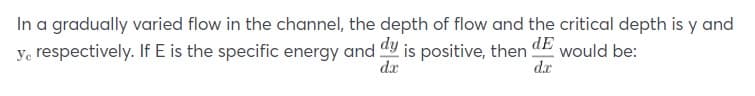 In a gradually varied flow in the channel, the depth of flow and the critical depth is y and
ye respectively. If E is the specific energy and dy is positive, then
dE
would be:
d.r
da
